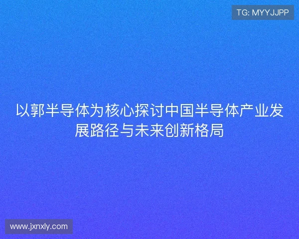 以郭半导体为核心探讨中国半导体产业发展路径与未来创新格局 以郭半导体为核心探讨中国半导体产业发展路径与未来创新格局